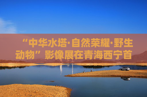 “中华水塔·自然荣耀·野生动物”影像展在青海西宁首展