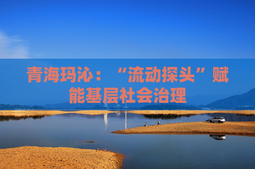 青海玛沁：“流动探头”赋能基层社会治理