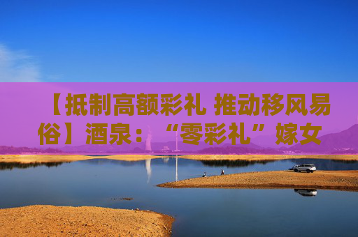 【抵制高额彩礼 推动移风易俗】酒泉：“零彩礼”嫁女树新风