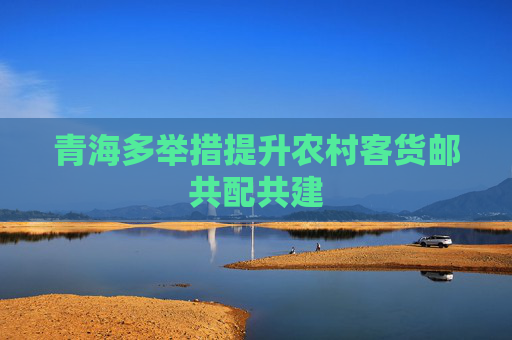 青海多举措提升农村客货邮共配共建