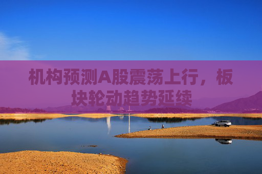 机构预测A股震荡上行，板块轮动趋势延续