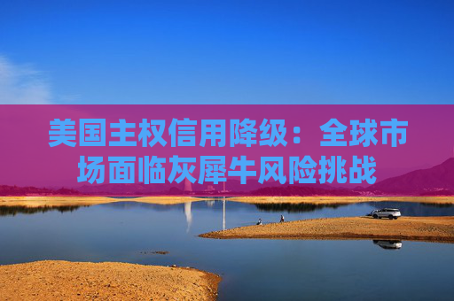 美国主权信用降级：全球市场面临灰犀牛风险挑战