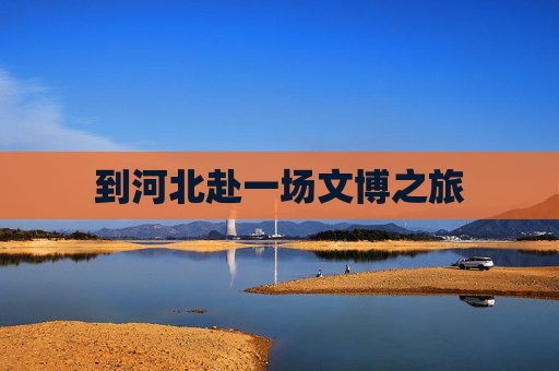 到河北赴一场文博之旅