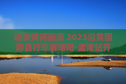 逐浪黄河画廊 2025沿黄国际自行车赛洛阳·孟津站开赛