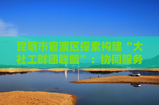 昆明市官渡区探索构建“大社工群团联盟”：协同服务有抓手 基层治理增效能