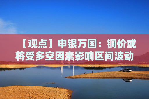 【观点】申银万国：铜价或将受多空因素影响区间波动