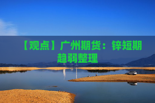 【观点】广州期货：锌短期趋弱整理