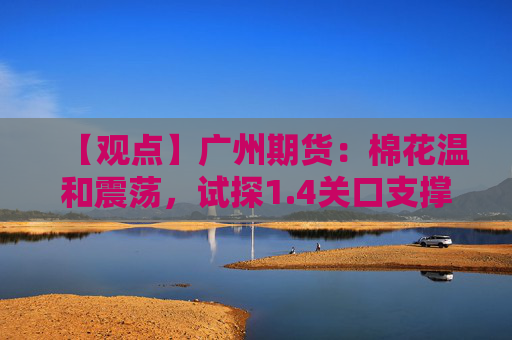 【观点】广州期货：棉花温和震荡，试探1.4关口支撑