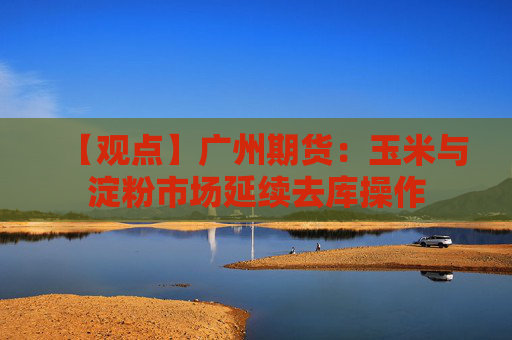 【观点】广州期货：玉米与淀粉市场延续去库操作