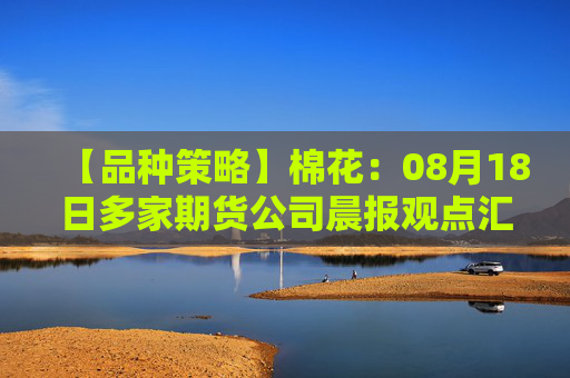 【品种策略】棉花：08月18日多家期货公司晨报观点汇总