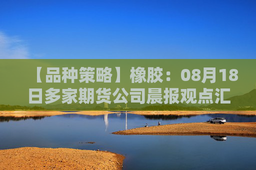 【品种策略】橡胶：08月18日多家期货公司晨报观点汇总