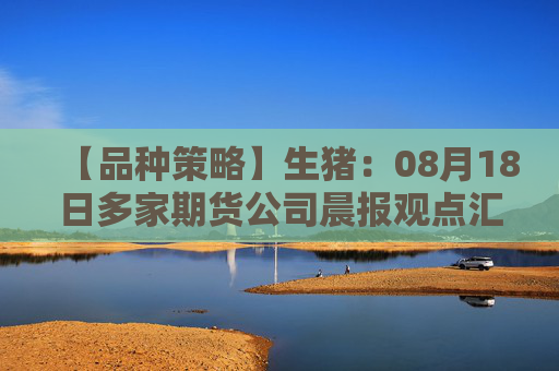 【品种策略】生猪：08月18日多家期货公司晨报观点汇总