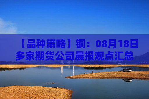 【品种策略】铜：08月18日多家期货公司晨报观点汇总