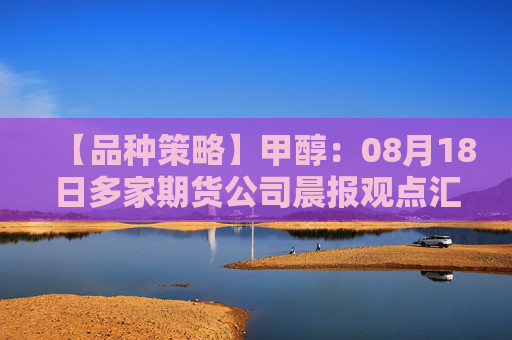 【品种策略】甲醇：08月18日多家期货公司晨报观点汇总