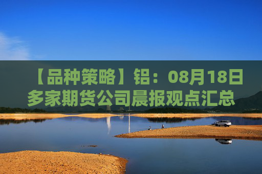【品种策略】铝：08月18日多家期货公司晨报观点汇总
