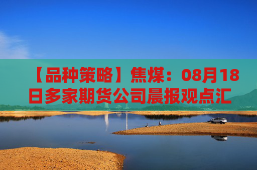 【品种策略】焦煤：08月18日多家期货公司晨报观点汇总