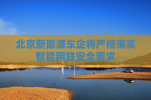 北京新能源车企将严格落实智能网联安全要求