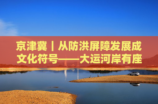 京津冀｜从防洪屏障发展成文化符号——大运河岸有座糯米大坝