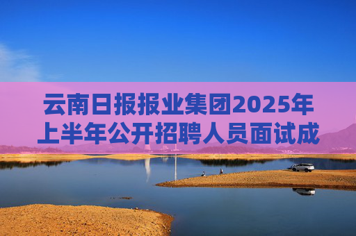 云南日报报业集团2025年上半年公开招聘人员面试成绩公告