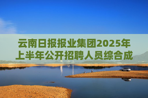 云南日报报业集团2025年上半年公开招聘人员综合成绩公告
