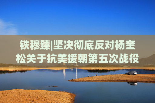 铁穆臻|坚决彻底反对杨奎松关于抗美援朝第五次战役的历史虚无主义观点
