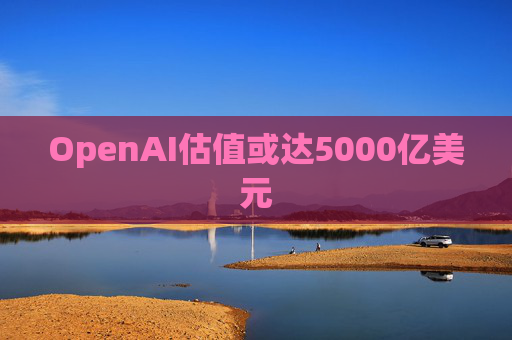 OpenAI估值或达5000亿美元