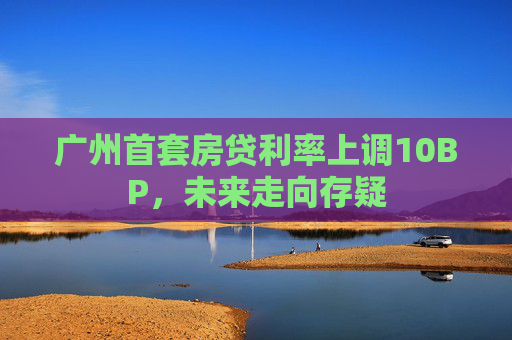 广州首套房贷利率上调10BP，未来走向存疑