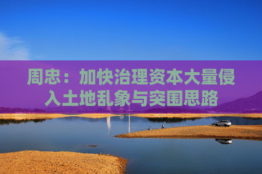 周忠：加快治理资本大量侵入土地乱象与突围思路