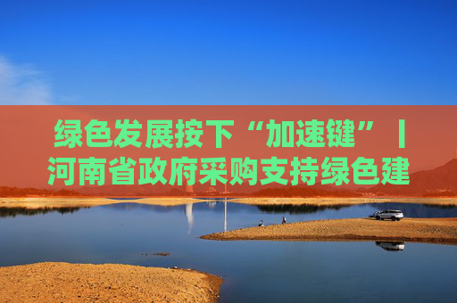绿色发展按下“加速键”丨河南省政府采购支持绿色建材政策升级