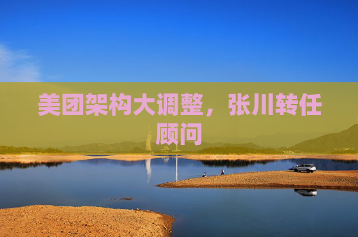美团架构大调整，张川转任顾问