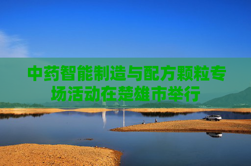 中药智能制造与配方颗粒专场活动在楚雄市举行