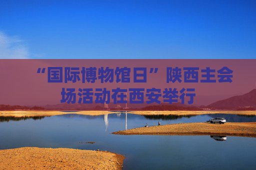 “国际博物馆日”陕西主会场活动在西安举行