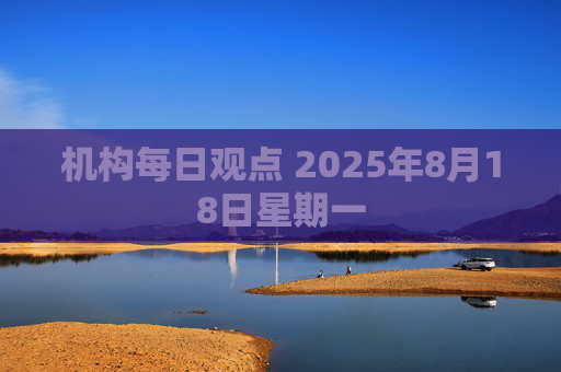 机构每日观点 2025年8月18日星期一