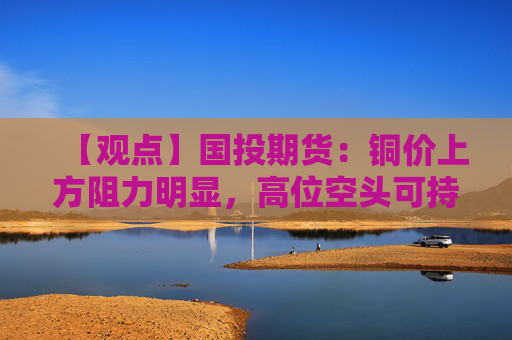 【观点】国投期货：铜价上方阻力明显，高位空头可持有