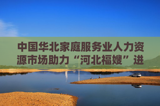 中国华北家庭服务业人力资源市场助力“河北福嫂”进京津