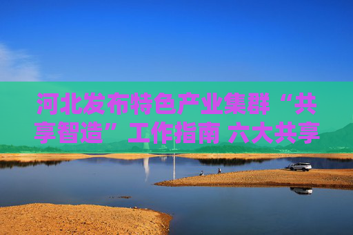 河北发布特色产业集群“共享智造”工作指南 六大共享路径促进集群转型升级
