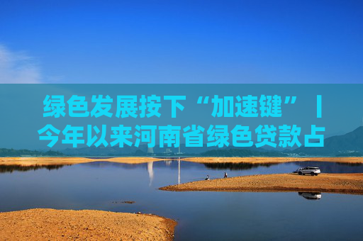 绿色发展按下“加速键”丨今年以来河南省绿色贷款占比稳步提升