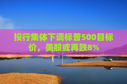 投行集体下调标普500目标价，美股或再跌8%