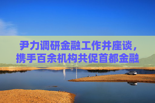尹力调研金融工作并座谈，携手百余机构共促首都金融高质量发展