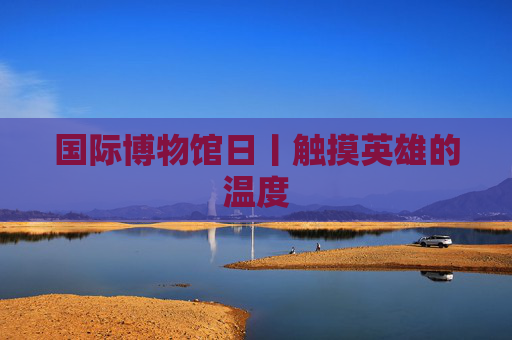 国际博物馆日丨触摸英雄的温度