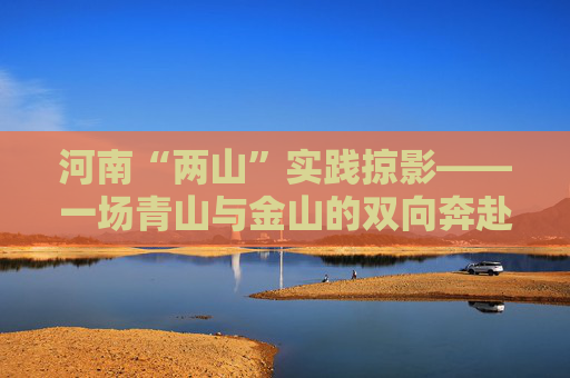 河南“两山”实践掠影——一场青山与金山的双向奔赴