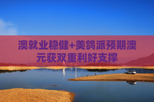 澳就业稳健+美鸽派预期澳元获双重利好支撑