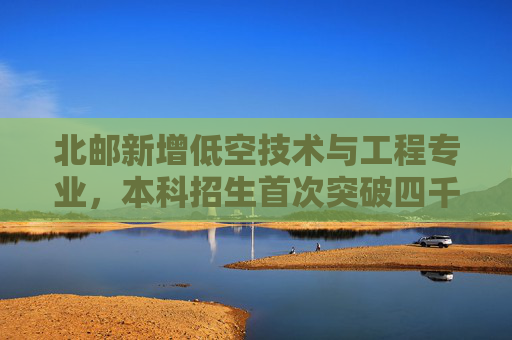 北邮新增低空技术与工程专业，本科招生首次突破四千