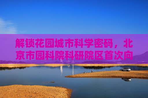 解锁花园城市科学密码，北京市园科院科研院区首次向公众开放
