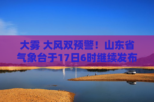 大雾 大风双预警！山东省气象台于17日6时继续发布海上大雾黄色预警和海上大风黄色预警
