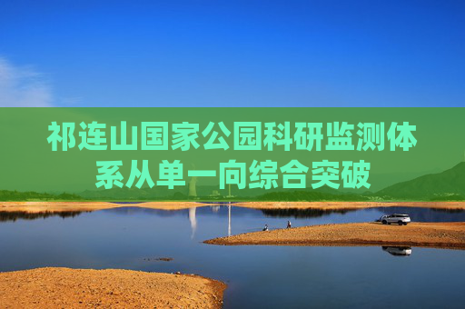 祁连山国家公园科研监测体系从单一向综合突破