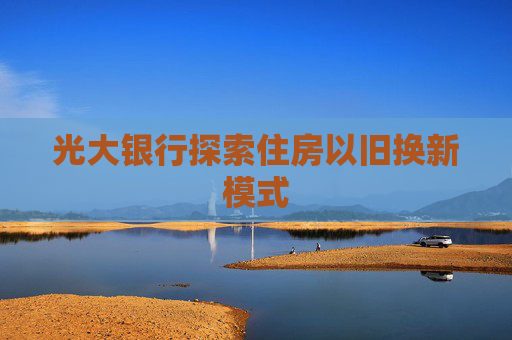 光大银行探索住房以旧换新模式