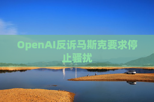 OpenAI反诉马斯克要求停止骚扰