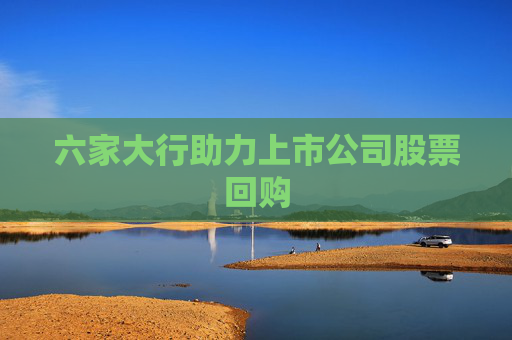六家大行助力上市公司股票回购