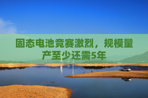 固态电池竞赛激烈，规模量产至少还需5年